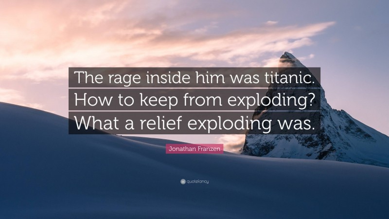 Jonathan Franzen Quote: “The rage inside him was titanic. How to keep from exploding? What a relief exploding was.”