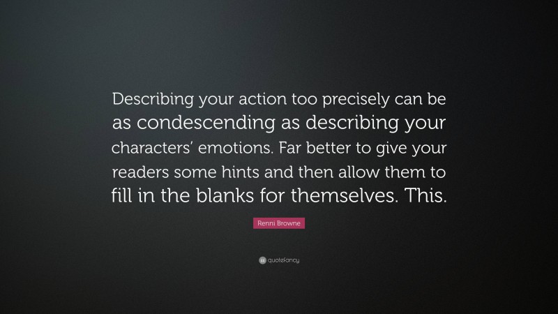 Renni Browne Quote: “Describing your action too precisely can be as condescending as describing your characters’ emotions. Far better to give your readers some hints and then allow them to fill in the blanks for themselves. This.”