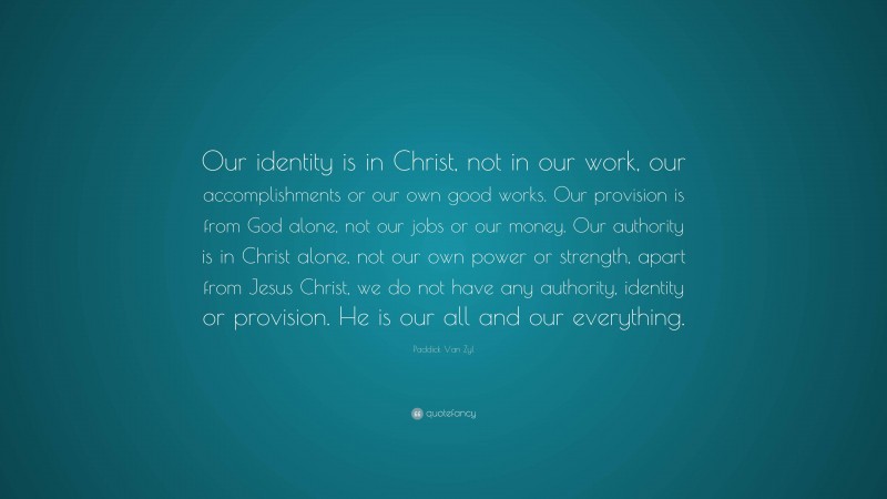 Paddick Van Zyl Quote: “Our identity is in Christ, not in our work, our accomplishments or our own good works. Our provision is from God alone, not our jobs or our money. Our authority is in Christ alone, not our own power or strength, apart from Jesus Christ, we do not have any authority, identity or provision. He is our all and our everything.”