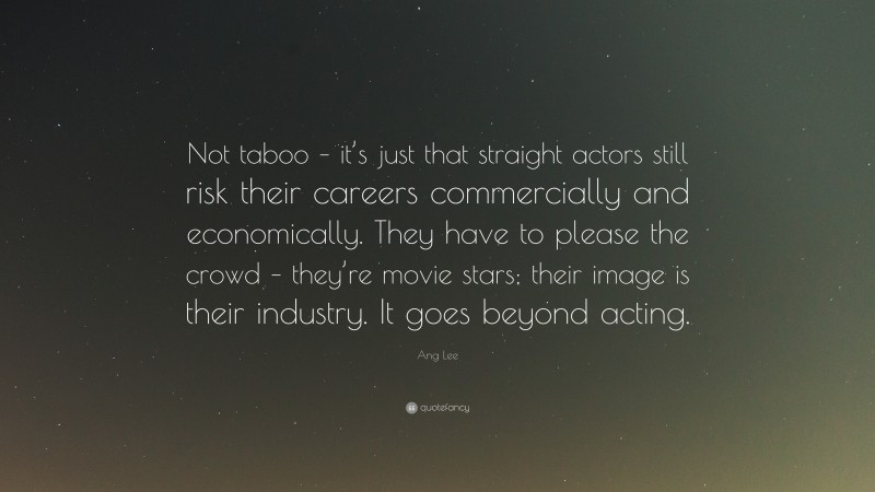 Ang Lee Quote: “Not taboo – it’s just that straight actors still risk their careers commercially and economically. They have to please the crowd – they’re movie stars; their image is their industry. It goes beyond acting.”