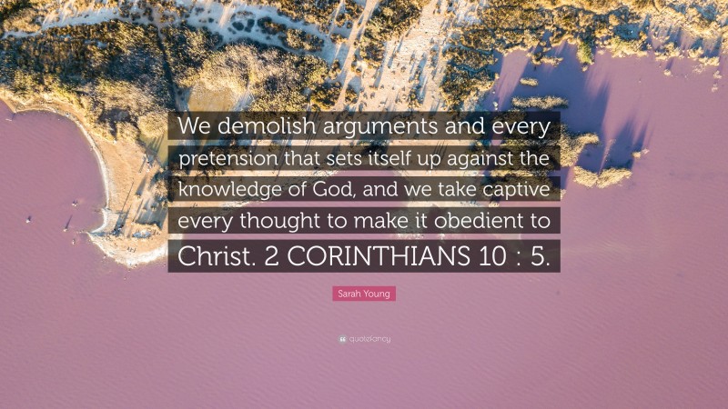 Sarah Young Quote: “We demolish arguments and every pretension that sets itself up against the knowledge of God, and we take captive every thought to make it obedient to Christ. 2 CORINTHIANS 10 : 5.”