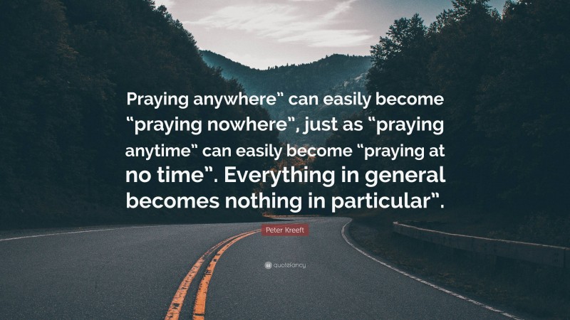 Peter Kreeft Quote: “Praying anywhere” can easily become “praying nowhere”, just as “praying anytime” can easily become “praying at no time”. Everything in general becomes nothing in particular”.”