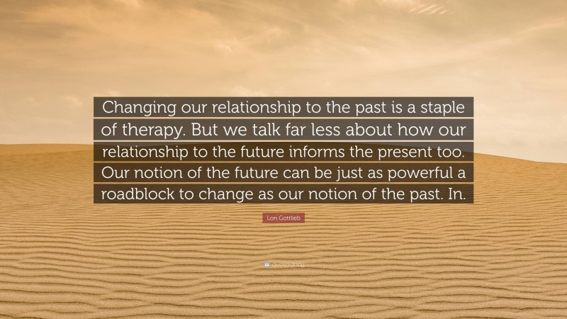 Lori Gottlieb Quote: “Changing our relationship to the past is a staple of therapy. But we talk far less about how our relationship to the future informs the present too. Our notion of the future can be just as powerful a roadblock to change as our notion of the past. In.”