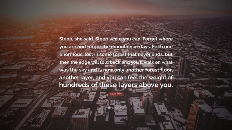 David Vann Quote: “Sleep, she said. Sleep while you can. Forget where you are and forget the mountain of days. Each one enormous, lost in some forest that never ends, but then the edge will fold back and you’ll walk on what was the sky and is now only another forest floor, another layer, and you can feel the weight of hundreds of these layers above you.”