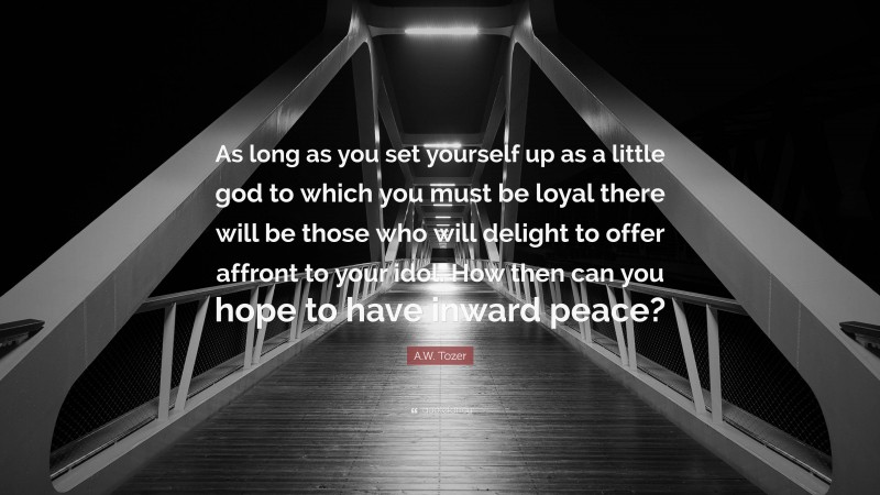 A.W. Tozer Quote: “As long as you set yourself up as a little god to which you must be loyal there will be those who will delight to offer affront to your idol. How then can you hope to have inward peace?”