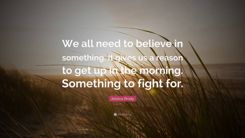 Jessica Brody Quote: “We all need to believe in something. It gives us a reason to get up in the morning. Something to fight for.”