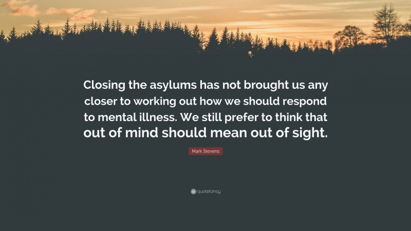Mark Stevens Quote: “Closing the asylums has not brought us any closer to working out how we should respond to mental illness. We still prefer to think that out of mind should mean out of sight.”
