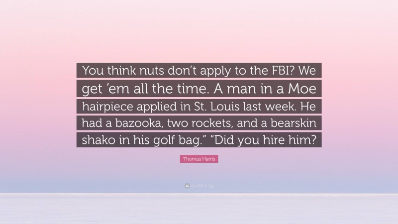 Thomas Harris Quote: “You think nuts don’t apply to the FBI? We get ’em all the time. A man in a Moe hairpiece applied in St. Louis last week. He had a bazooka, two rockets, and a bearskin shako in his golf bag.” “Did you hire him?”