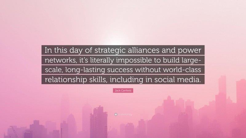 Jack Canfield Quote: “In this day of strategic alliances and power networks, it’s literally impossible to build large-scale, long-lasting success without world-class relationship skills, including in social media.”