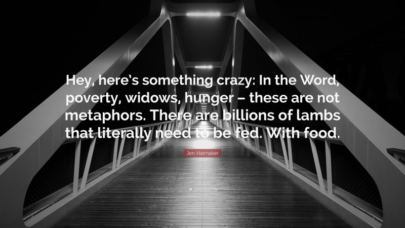 Jen Hatmaker Quote: “Hey, here’s something crazy: In the Word, poverty, widows, hunger – these are not metaphors. There are billions of lambs that literally need to be fed. With food.”