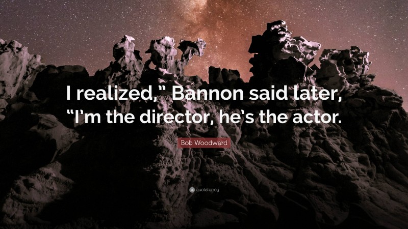 Bob Woodward Quote: “I realized,” Bannon said later, “I’m the director, he’s the actor.”