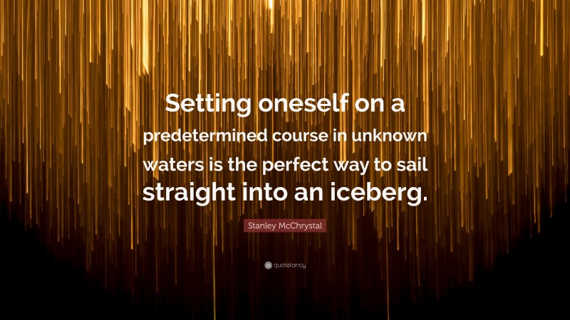 Stanley McChrystal Quote: “Setting oneself on a predetermined course in unknown waters is the perfect way to sail straight into an iceberg.”