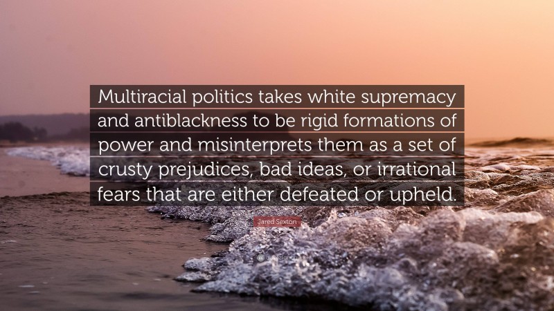 Jared Sexton Quote: “Multiracial politics takes white supremacy and antiblackness to be rigid formations of power and misinterprets them as a set of crusty prejudices, bad ideas, or irrational fears that are either defeated or upheld.”