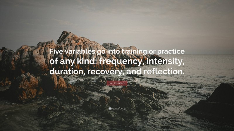 Eric Greitens Quote: “Five variables go into training or practice of any kind: frequency, intensity, duration, recovery, and reflection.”