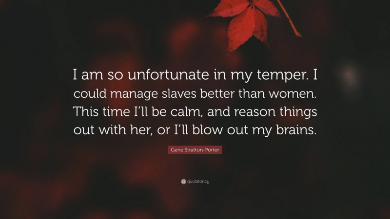 Gene Stratton-Porter Quote: “I am so unfortunate in my temper. I could manage slaves better than women. This time I’ll be calm, and reason things out with her, or I’ll blow out my brains.”