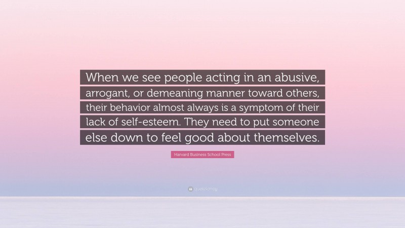 Harvard Business School Press Quote: “When we see people acting in an abusive, arrogant, or demeaning manner toward others, their behavior almost always is a symptom of their lack of self-esteem. They need to put someone else down to feel good about themselves.”