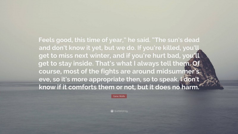 Gene Wolfe Quote: “Feels good, this time of year,” he said. “The sun’s dead and don’t know it yet, but we do. If you’re killed, you’ll get to miss next winter, and if you’re hurt bad, you’ll get to stay inside. That’s what I always tell them. Of course, most of the fights are around midsummer’s eve, so it’s more appropriate then, so to speak. I don’t know if it comforts them or not, but it does no harm.”