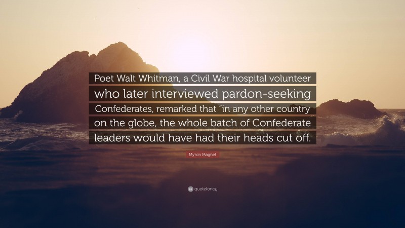 Myron Magnet Quote: “Poet Walt Whitman, a Civil War hospital volunteer who later interviewed pardon-seeking Confederates, remarked that “in any other country on the globe, the whole batch of Confederate leaders would have had their heads cut off.”