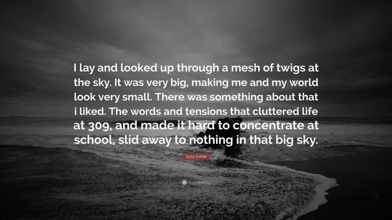 Lucy Irvine Quote: “I lay and looked up through a mesh of twigs at the sky. It was very big, making me and my world look very small. There was something about that i liked. The words and tensions that cluttered life at 309, and made it hard to concentrate at school, slid away to nothing in that big sky.”