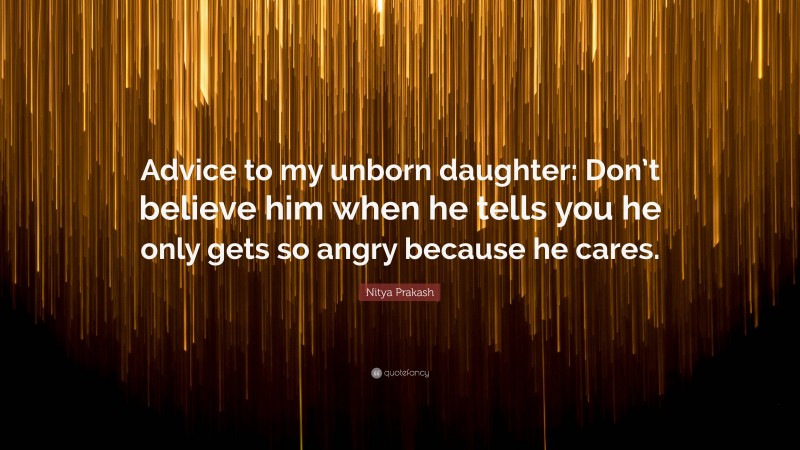 Nitya Prakash Quote: “Advice to my unborn daughter: Don’t believe him when he tells you he only gets so angry because he cares.”