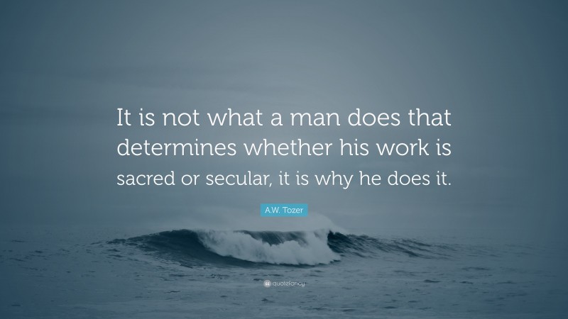 A.W. Tozer Quote: “It is not what a man does that determines whether his work is sacred or secular, it is why he does it.”
