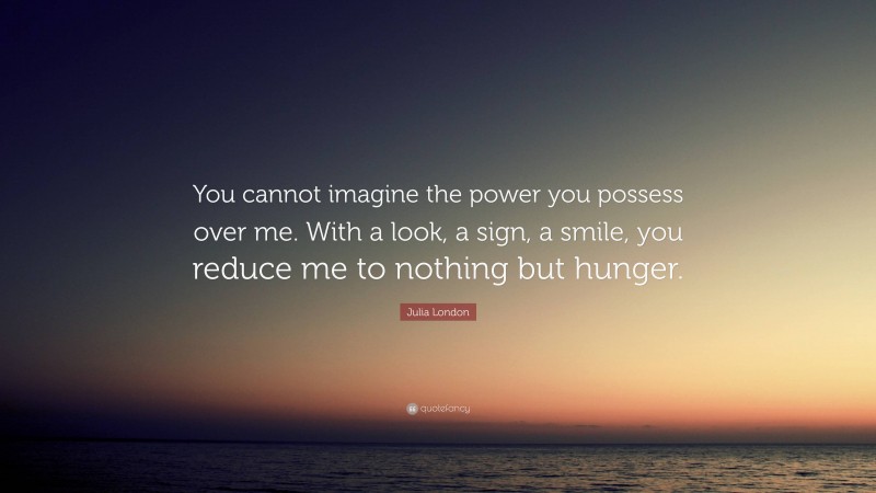 Julia London Quote: “You cannot imagine the power you possess over me. With a look, a sign, a smile, you reduce me to nothing but hunger.”