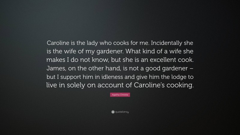 Agatha Christie Quote: “Caroline is the lady who cooks for me. Incidentally she is the wife of my gardener. What kind of a wife she makes I do not know, but she is an excellent cook. James, on the other hand, is not a good gardener – but I support him in idleness and give him the lodge to live in solely on account of Caroline’s cooking.”