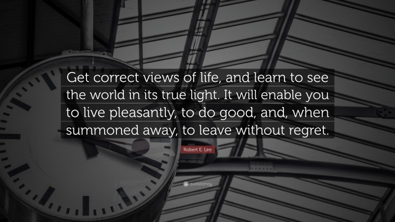 Robert E. Lee Quote: “Get correct views of life, and learn to see the world in its true light. It will enable you to live pleasantly, to do good, and, when summoned away, to leave without regret.”