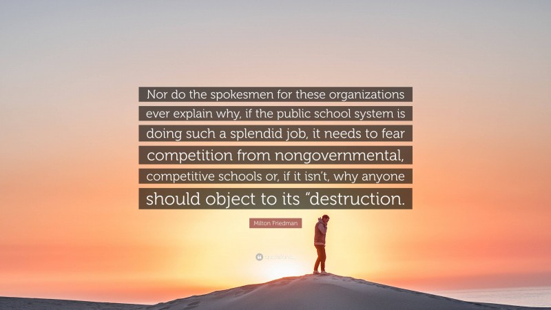 Milton Friedman Quote: “Nor do the spokesmen for these organizations ever explain why, if the public school system is doing such a splendid job, it needs to fear competition from nongovernmental, competitive schools or, if it isn’t, why anyone should object to its “destruction.”
