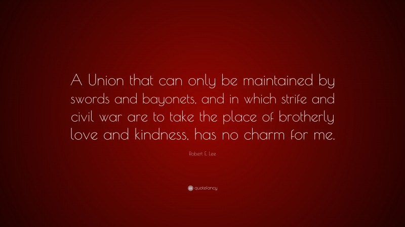 Robert E. Lee Quote: “A Union that can only be maintained by swords and bayonets, and in which strife and civil war are to take the place of brotherly love and kindness, has no charm for me.”
