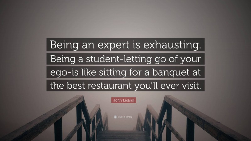 John Leland Quote: “Being an expert is exhausting. Being a student-letting go of your ego-is like sitting for a banquet at the best restaurant you’ll ever visit.”