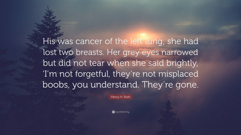 Henry H. Roth Quote: “His was cancer of the left lung; she had lost two breasts. Her grey eyes narrowed but did not tear when she said brightly, ‘I’m not forgetful, they’re not misplaced boobs, you understand. They’re gone.”