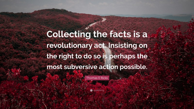 Thomas E Ricks Quote: “Collecting the facts is a revolutionary act. Insisting on the right to do so is perhaps the most subversive action possible.”