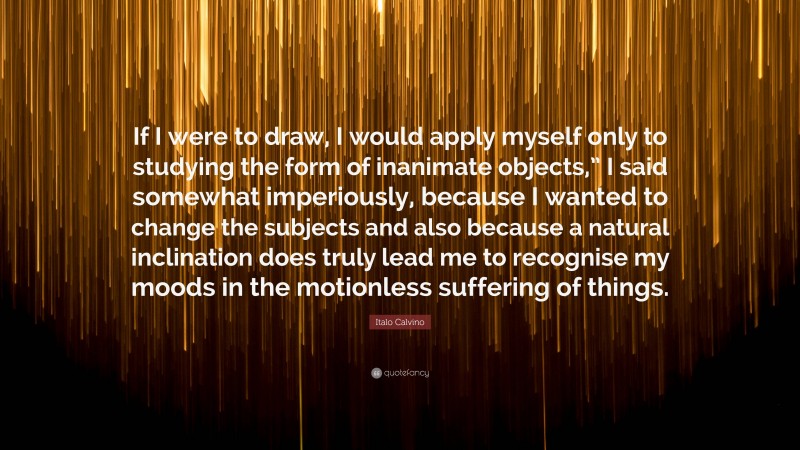 Italo Calvino Quote: “If I were to draw, I would apply myself only to studying the form of inanimate objects,” I said somewhat imperiously, because I wanted to change the subjects and also because a natural inclination does truly lead me to recognise my moods in the motionless suffering of things.”