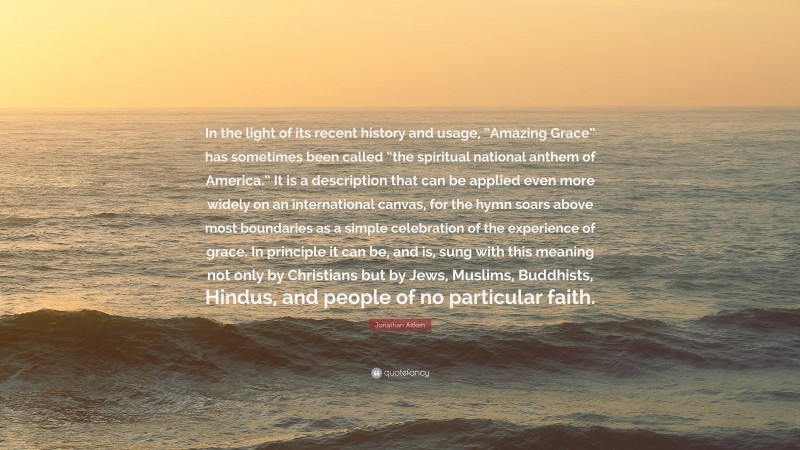 Jonathan Aitken Quote: “In the light of its recent history and usage, “Amazing Grace” has sometimes been called “the spiritual national anthem of America.” It is a description that can be applied even more widely on an international canvas, for the hymn soars above most boundaries as a simple celebration of the experience of grace. In principle it can be, and is, sung with this meaning not only by Christians but by Jews, Muslims, Buddhists, Hindus, and people of no particular faith.”