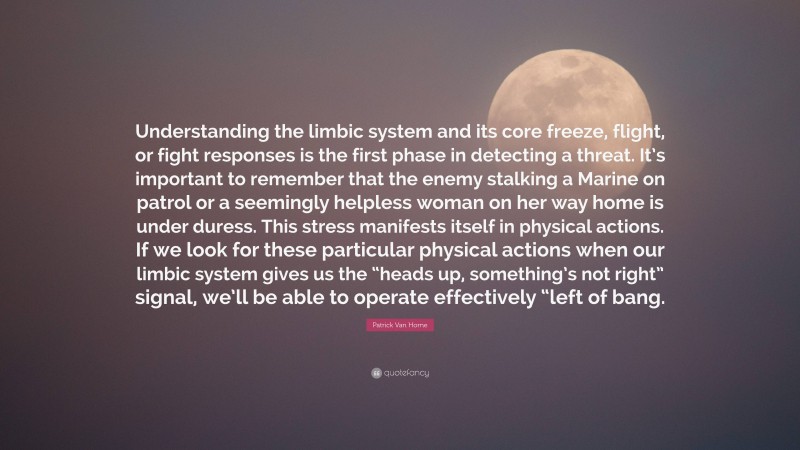 Patrick Van Horne Quote: “Understanding the limbic system and its core freeze, flight, or fight responses is the first phase in detecting a threat. It’s important to remember that the enemy stalking a Marine on patrol or a seemingly helpless woman on her way home is under duress. This stress manifests itself in physical actions. If we look for these particular physical actions when our limbic system gives us the “heads up, something’s not right” signal, we’ll be able to operate effectively “left of bang.”