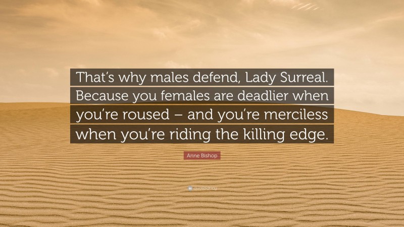 Anne Bishop Quote: “That’s why males defend, Lady Surreal. Because you females are deadlier when you’re roused – and you’re merciless when you’re riding the killing edge.”