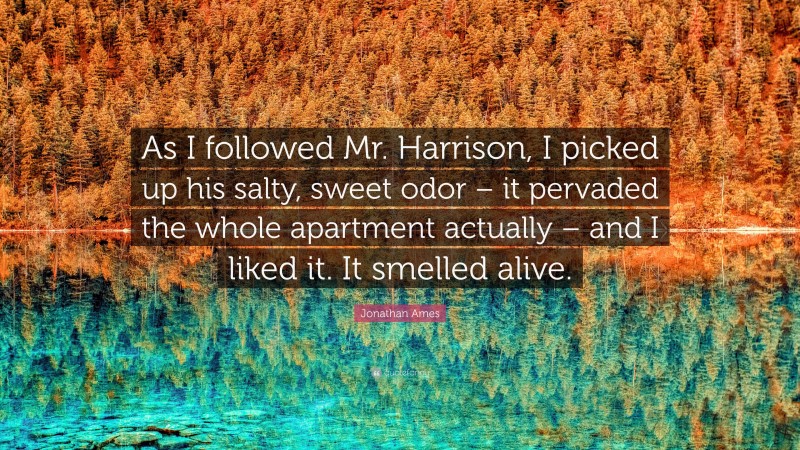 Jonathan Ames Quote: “As I followed Mr. Harrison, I picked up his salty, sweet odor – it pervaded the whole apartment actually – and I liked it. It smelled alive.”