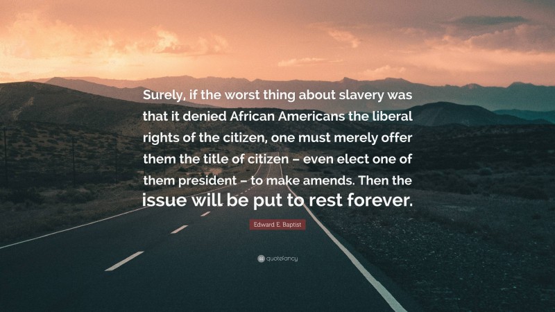 Edward E. Baptist Quote: “Surely, if the worst thing about slavery was that it denied African Americans the liberal rights of the citizen, one must merely offer them the title of citizen – even elect one of them president – to make amends. Then the issue will be put to rest forever.”