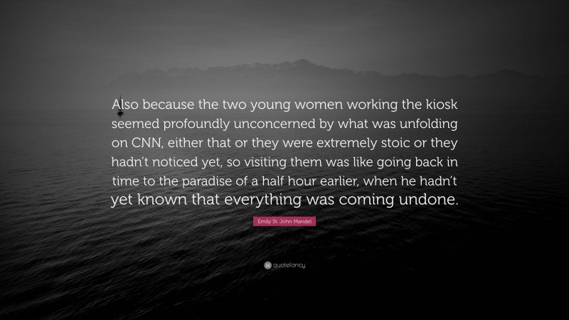 Emily St. John Mandel Quote: “Also because the two young women working the kiosk seemed profoundly unconcerned by what was unfolding on CNN, either that or they were extremely stoic or they hadn’t noticed yet, so visiting them was like going back in time to the paradise of a half hour earlier, when he hadn’t yet known that everything was coming undone.”