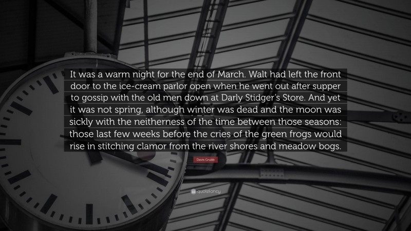 Davis Grubb Quote: “It was a warm night for the end of March. Walt had left the front door to the ice-cream parlor open when he went out after supper to gossip with the old men down at Darly Stidger’s Store. And yet it was not spring, although winter was dead and the moon was sickly with the neitherness of the time between those seasons: those last few weeks before the cries of the green frogs would rise in stitching clamor from the river shores and meadow bogs.”