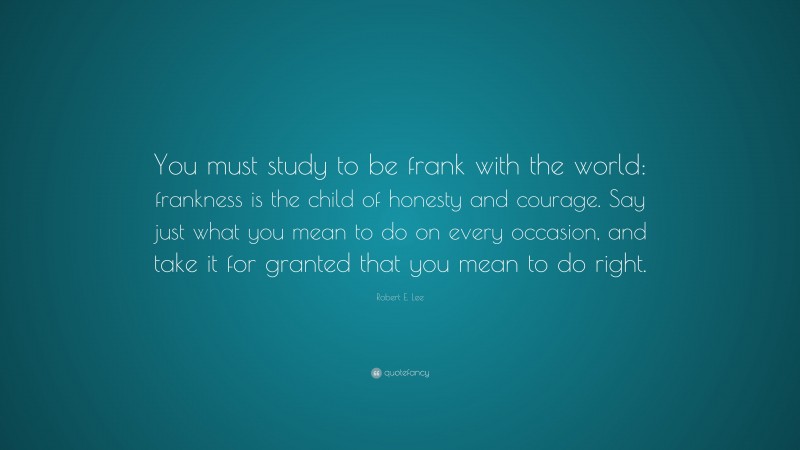 Robert E. Lee Quote: “You must study to be frank with the world: frankness is the child of honesty and courage. Say just what you mean to do on every occasion, and take it for granted that you mean to do right.”