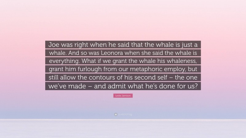 Leslie Jamison Quote: “Joe was right when he said that the whale is just a whale. And so was Leonora when she said the whale is everything. What if we grant the whale his whaleness, grant him furlough from our metaphoric employ, but still allow the contours of his second self – the one we’ve made – and admit what he’s done for us?”