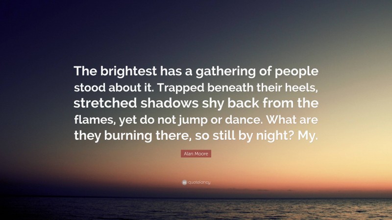 Alan Moore Quote: “The brightest has a gathering of people stood about it. Trapped beneath their heels, stretched shadows shy back from the flames, yet do not jump or dance. What are they burning there, so still by night? My.”