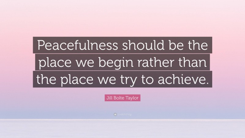 Jill Bolte Taylor Quote: “Peacefulness should be the place we begin rather than the place we try to achieve.”