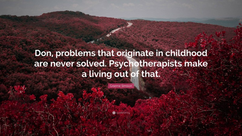 Graeme Simsion Quote: “Don, problems that originate in childhood are never solved. Psychotherapists make a living out of that.”