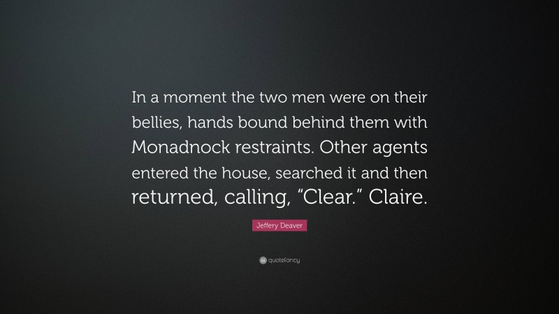 Jeffery Deaver Quote: “In a moment the two men were on their bellies, hands bound behind them with Monadnock restraints. Other agents entered the house, searched it and then returned, calling, “Clear.” Claire.”