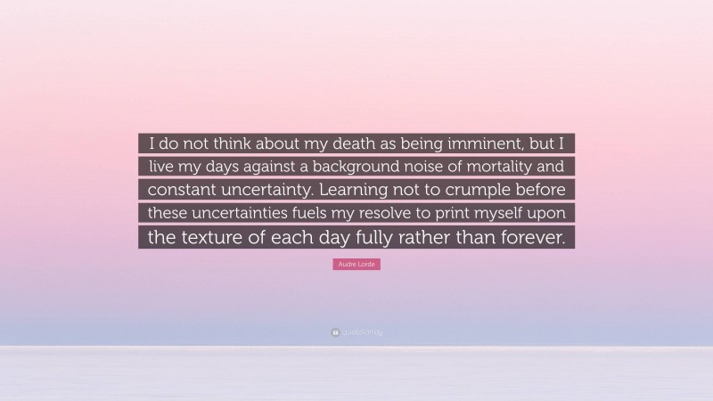 Audre Lorde Quote: “I do not think about my death as being imminent, but I live my days against a background noise of mortality and constant uncertainty. Learning not to crumple before these uncertainties fuels my resolve to print myself upon the texture of each day fully rather than forever.”
