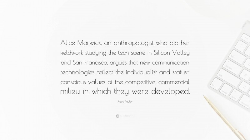 Astra Taylor Quote: “Alice Marwick, an anthropologist who did her fieldwork studying the tech scene in Silicon Valley and San Francisco, argues that new communication technologies reflect the individualist and status-conscious values of the competitive, commercial milieu in which they were developed.”