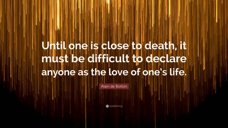 Alain de Botton Quote: “Until one is close to death, it must be difficult to declare anyone as the love of one’s life.”